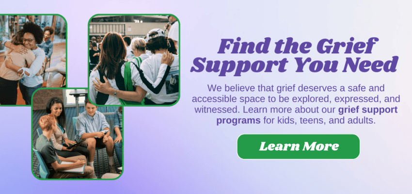 FIND THE GRIEF SUPPORT YOU NEED. We believe that grief deserves a safe and accessible space to be explored, expressed, and witnessed. Learn more about our grief support programs for kids, teens, and adults.