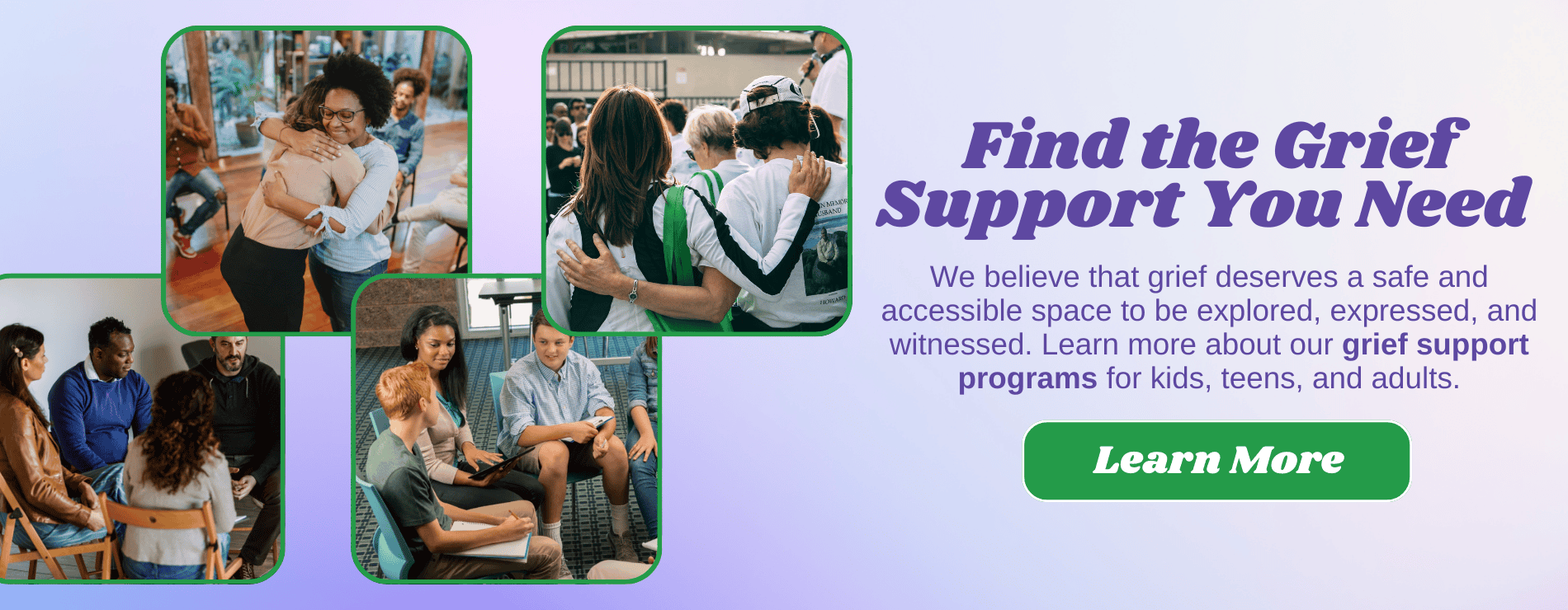 FIND THE GRIEF SUPPORT YOU NEED. We believe that grief deserves a safe and accessible space to be explored, expressed, and witnessed. Learn more about our grief support programs for kids, teens, and adults.