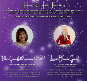 Promotional image for the House of Hope Gala. The text announces that on November 8th, the House of Hope Gala will celebrate 32 years of OUR HOUSE and recognize the thousands of lives transformed each year through grief support programs. The image honors two individuals: First, Ellen Greenfield Simmons, LCSW, is recognized with the Founder’s Award. She is identified as a Board Member and Group Leader. The award description notes that this is the agency’s highest honor, given to someone who has contributed significantly in time and resources to further the OUR HOUSE mission. Second, Laurie Burrows Grad is honored with the Journey of Hope Award. She is described as an alum and former board member. The award recognizes an individual who, after completing an OUR HOUSE program, has made significant contributions to advancing the organization’s mission. The image has a purple background with star-like light effects and glowing visual accents surrounding each honoree.
